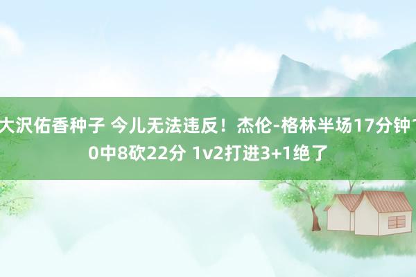大沢佑香种子 今儿无法违反！杰伦-格林半场17分钟10中8砍22分 1v2打进3+1绝了