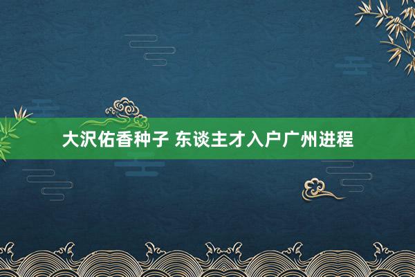 大沢佑香种子 东谈主才入户广州进程
