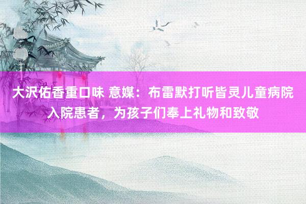 大沢佑香重口味 意媒：布雷默打听皆灵儿童病院入院患者，为孩子们奉上礼物和致敬