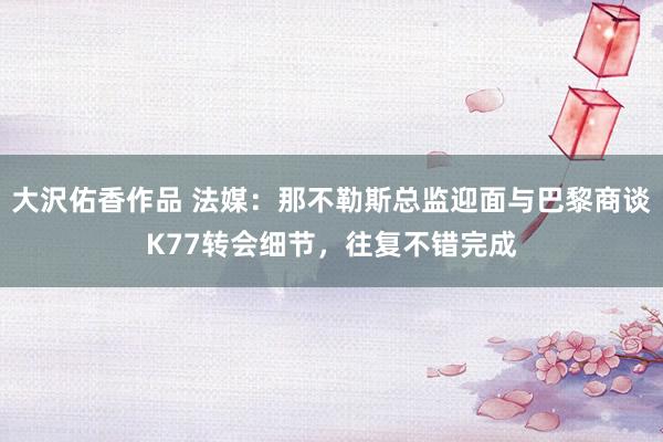 大沢佑香作品 法媒:那不勒斯总监迎面与巴黎商谈K77转会细节,往复不错完成
