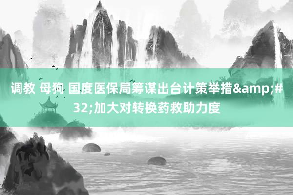 调教 母狗 国度医保局筹谋出台计策举措&#32;加大对转换药救助力度