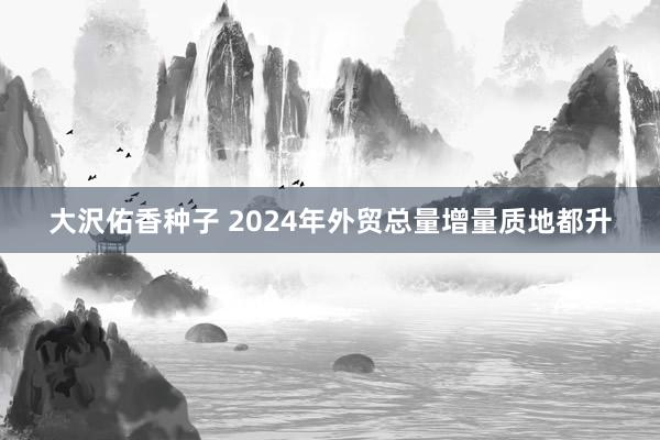 大沢佑香种子 2024年外贸总量增量质地都升
