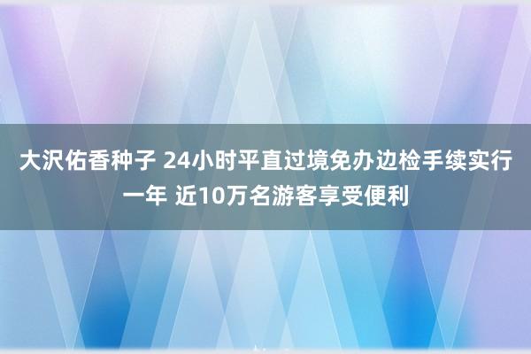 大沢佑香种子 24小时平直过境免办边检手续实行一年 近10万名游客享受便利