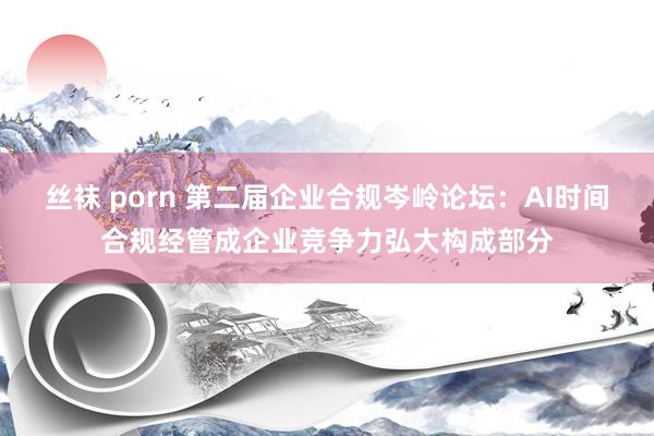 丝袜 porn 第二届企业合规岑岭论坛：AI时间合规经管成企业竞争力弘大构成部分