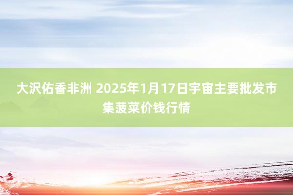 大沢佑香非洲 2025年1月17日宇宙主要批发市集菠菜价钱行情