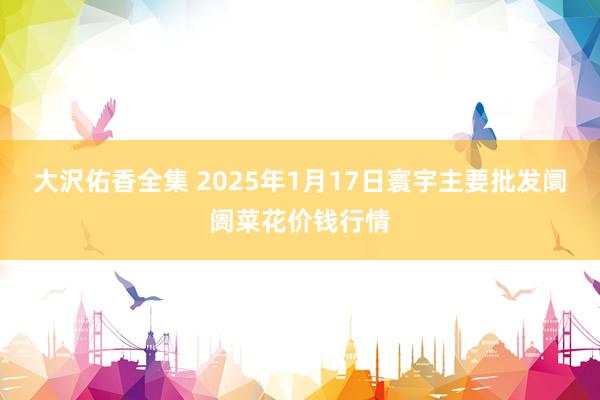 大沢佑香全集 2025年1月17日寰宇主要批发阛阓菜花价钱行情