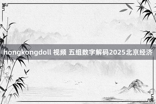 hongkongdoll 视频 五组数字解码2025北京经济