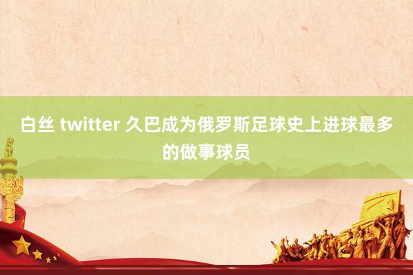 白丝 twitter 久巴成为俄罗斯足球史上进球最多的做事球员