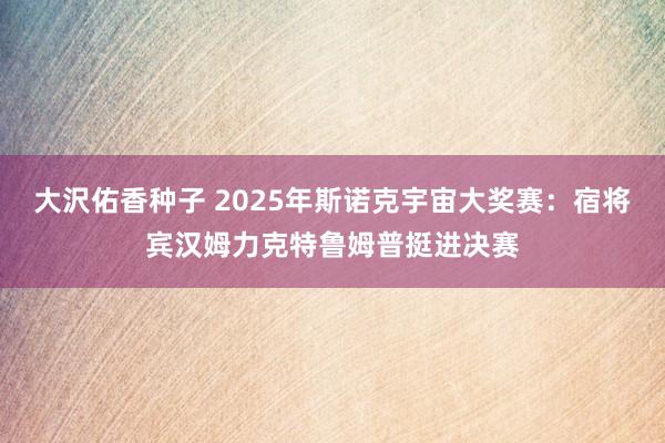大沢佑香种子 2025年斯诺克宇宙大奖赛：宿将宾汉姆力克特鲁姆普挺进决赛