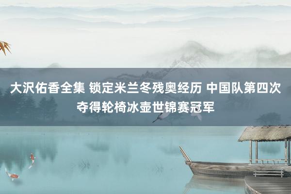 大沢佑香全集 锁定米兰冬残奥经历 中国队第四次夺得轮椅冰壶世锦赛冠军