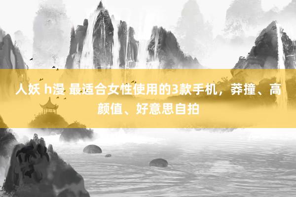 人妖 h漫 最适合女性使用的3款手机，莽撞、高颜值、好意思自拍