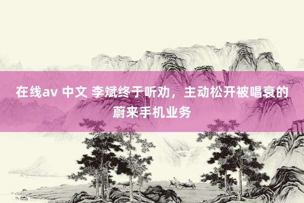 在线av 中文 李斌终于听劝，主动松开被唱衰的蔚来手机业务