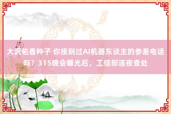 大沢佑香种子 你接到过AI机器东谈主的参差电话吗？315晚会曝光后，工信部连夜查处
