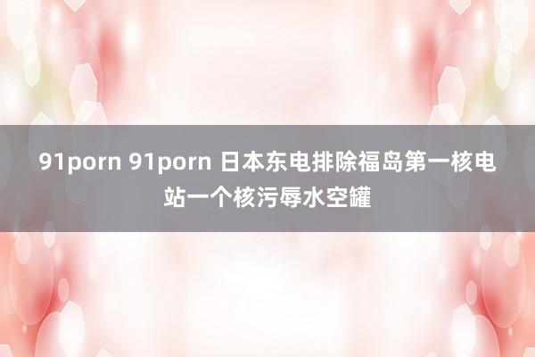 91porn 91porn 日本东电排除福岛第一核电站一个核污辱水空罐