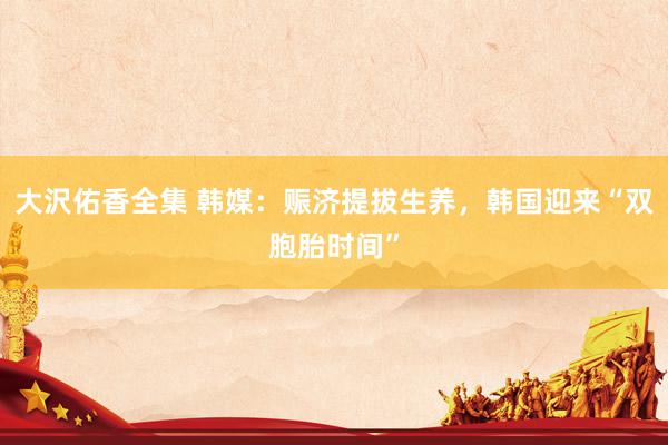 大沢佑香全集 韩媒：赈济提拔生养，韩国迎来“双胞胎时间”