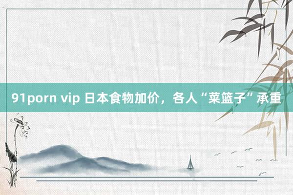 91porn vip 日本食物加价，各人“菜篮子”承重