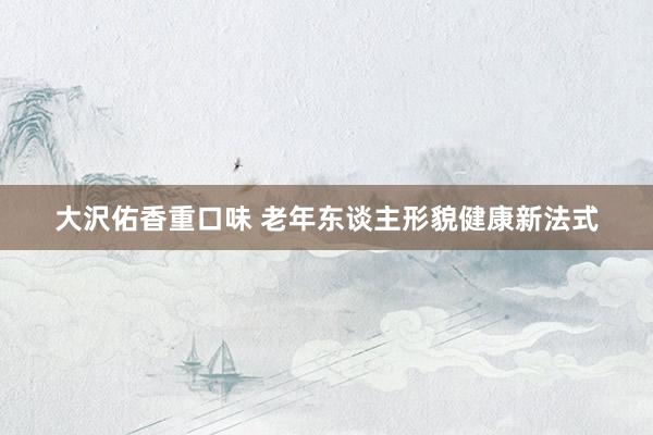 大沢佑香重口味 老年东谈主形貌健康新法式