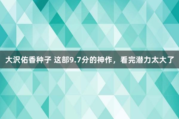 大沢佑香种子 这部9.7分的神作，看完潜力太大了