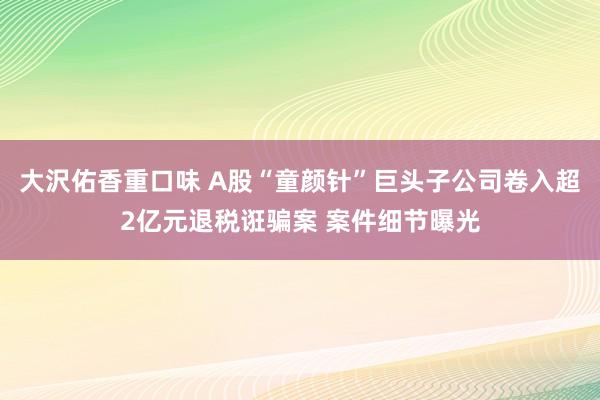 大沢佑香重口味 A股“童颜针”巨头子公司卷入超2亿元退税诳骗案 案件细节曝光