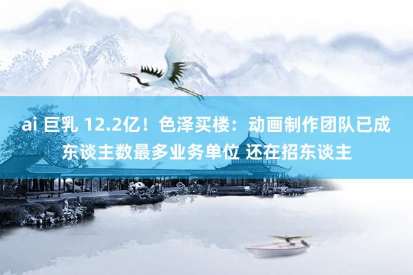 ai 巨乳 12.2亿！色泽买楼：动画制作团队已成东谈主数最多业务单位 还在招东谈主
