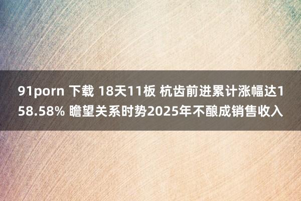 91porn 下载 18天11板 杭齿前进累计涨幅达158.58% 瞻望关系时势2025年不酿成销售收入