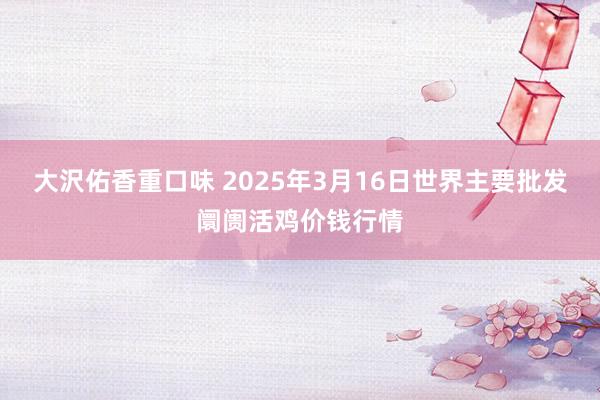 大沢佑香重口味 2025年3月16日世界主要批发阛阓活鸡价钱行情