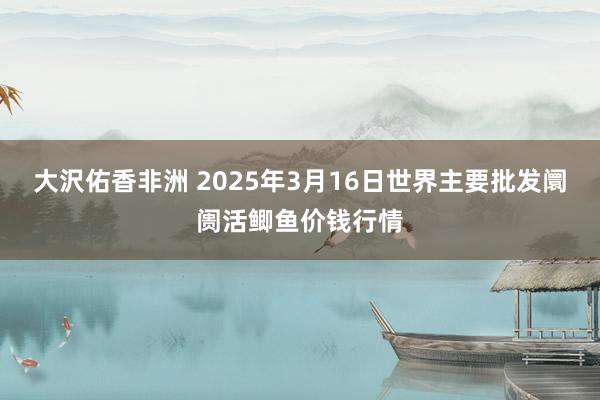 大沢佑香非洲 2025年3月16日世界主要批发阛阓活鲫鱼价钱行情
