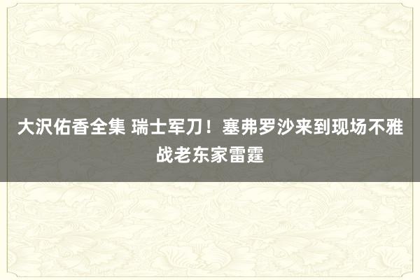 大沢佑香全集 瑞士军刀！塞弗罗沙来到现场不雅战老东家雷霆