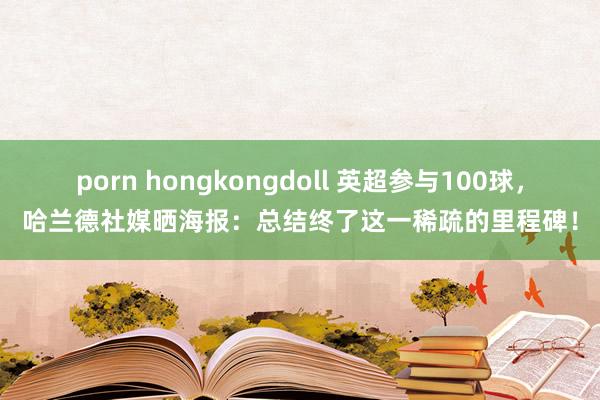 porn hongkongdoll 英超参与100球，哈兰德社媒晒海报：总结终了这一稀疏的里程碑！