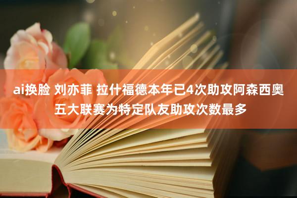 ai换脸 刘亦菲 拉什福德本年已4次助攻阿森西奥 五大联赛为特定队友助攻次数最多