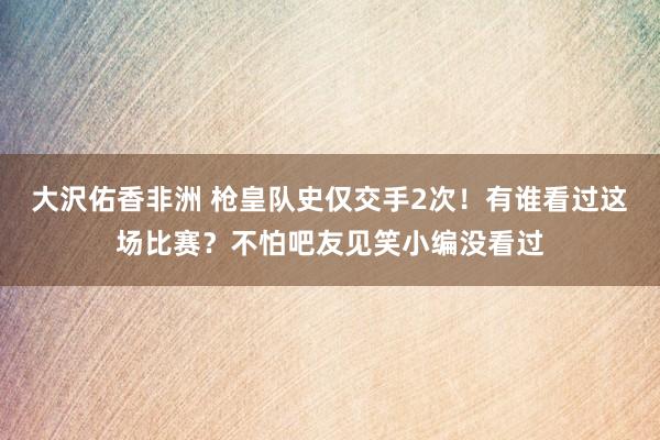 大沢佑香非洲 枪皇队史仅交手2次！有谁看过这场比赛？不怕吧友见笑小编没看过