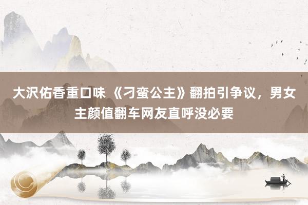 大沢佑香重口味 《刁蛮公主》翻拍引争议，男女主颜值翻车网友直呼没必要