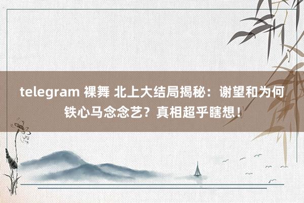 telegram 裸舞 北上大结局揭秘：谢望和为何铁心马念念艺？真相超乎瞎想！