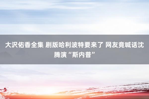 大沢佑香全集 剧版哈利波特要来了 网友竟喊话沈腾演“斯内普”