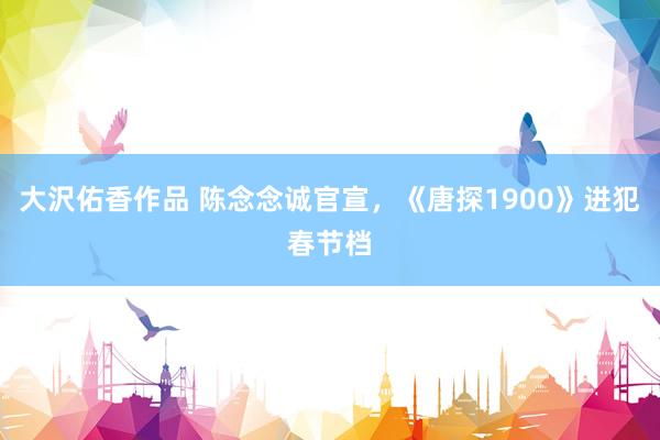 大沢佑香作品 陈念念诚官宣，《唐探1900》进犯春节档