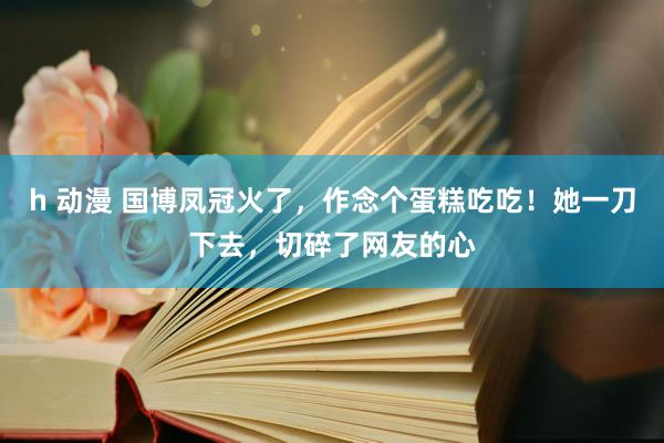 h 动漫 国博凤冠火了，作念个蛋糕吃吃！她一刀下去，切碎了网友的心