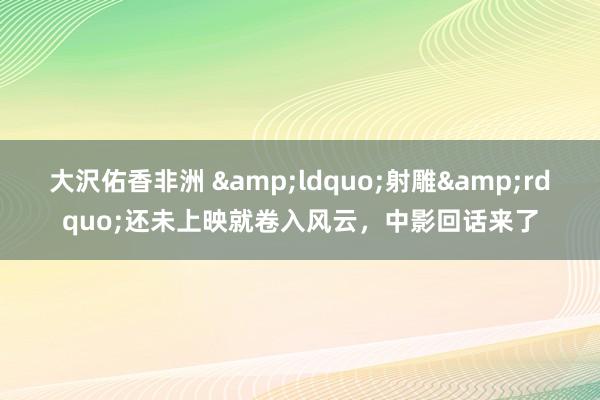 大沢佑香非洲 &ldquo;射雕&rdquo;还未上映就卷入风云，中影回话来了