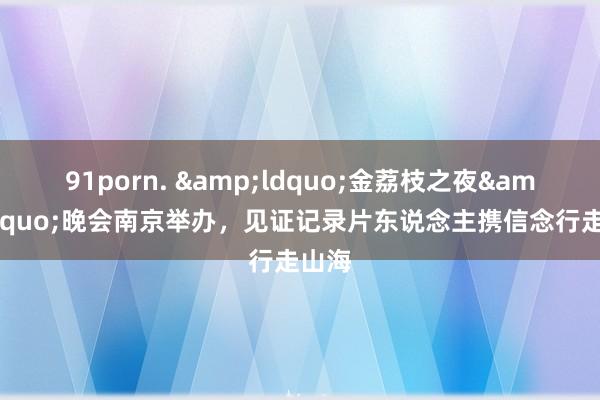 91porn. &ldquo;金荔枝之夜&rdquo;晚会南京举办，见证记录片东说念主携信念行走山海