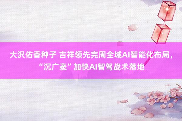 大沢佑香种子 吉祥领先完周全域AI智能化布局，“沉广袤”加快AI智驾战术落地