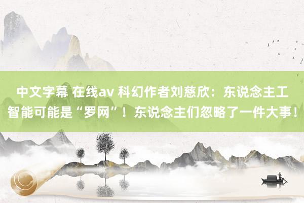 中文字幕 在线av 科幻作者刘慈欣：东说念主工智能可能是“罗网”！东说念主们忽略了一件大事！