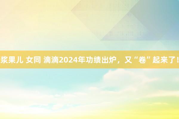 浆果儿 女同 滴滴2024年功绩出炉，又“卷”起来了！