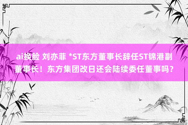 ai换脸 刘亦菲 *ST东方董事长辞任ST锦港副董事长！东方集团改日还会陆续委任董事吗？