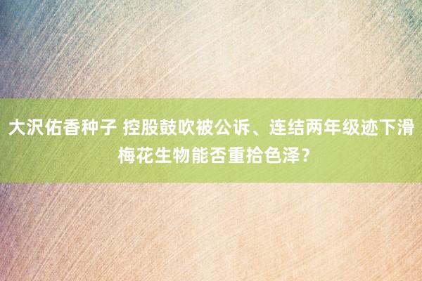 大沢佑香种子 控股鼓吹被公诉、连结两年级迹下滑 梅花生物能否重拾色泽？