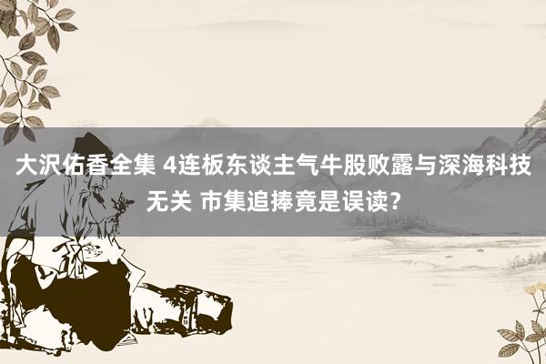 大沢佑香全集 4连板东谈主气牛股败露与深海科技无关 市集追捧竟是误读？