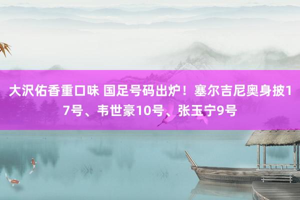 大沢佑香重口味 国足号码出炉！塞尔吉尼奥身披17号、韦世豪10号、张玉宁9号