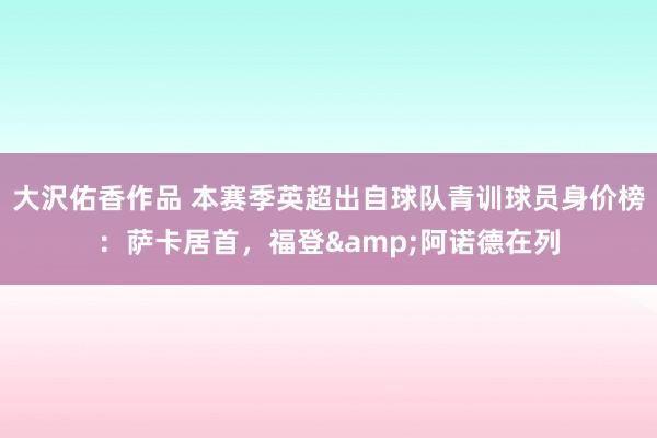 大沢佑香作品 本赛季英超出自球队青训球员身价榜：萨卡居首，福登&阿诺德在列