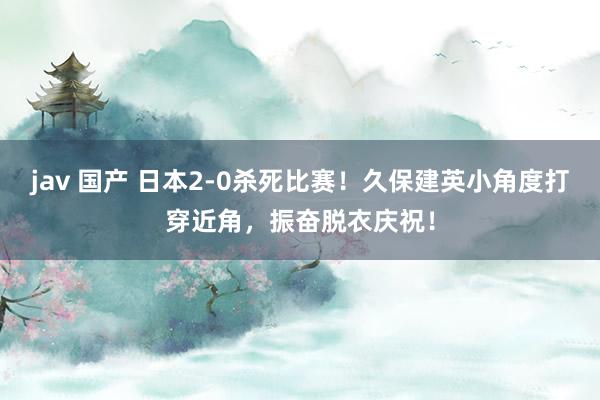 jav 国产 日本2-0杀死比赛！久保建英小角度打穿近角，振奋脱衣庆祝！
