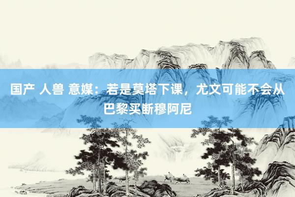 国产 人兽 意媒：若是莫塔下课，尤文可能不会从巴黎买断穆阿尼