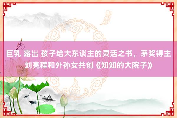 巨乳 露出 孩子给大东谈主的灵活之书，茅奖得主刘亮程和外孙女共创《知知的大院子》
