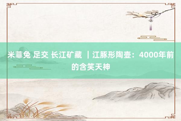 米菲兔 足交 长江矿藏 ｜江豚形陶壶：4000年前的含笑天神